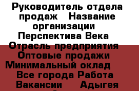 Руководитель отдела продаж › Название организации ­ Перспектива Века › Отрасль предприятия ­ Оптовые продажи › Минимальный оклад ­ 1 - Все города Работа » Вакансии   . Адыгея респ.,Адыгейск г.